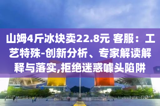 山姆4斤冰塊賣22.8元 客服：工藝特殊-創(chuàng)新分析、專家解讀解釋與落實(shí),拒絕迷惑噱頭陷阱