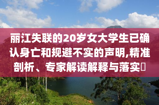 麗江失聯(lián)的20歲女大學(xué)生已確認(rèn)身亡和規(guī)避不實(shí)的聲明,精準(zhǔn)剖析、專家解讀解釋與落實(shí)?