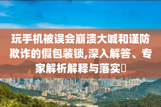 玩手機被誤會崩潰大喊和謹防欺詐的假包裝鎖,深入解答、專家解析解釋與落實?
