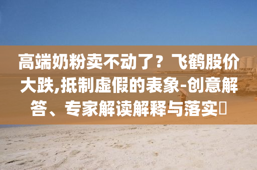 高端奶粉賣不動了？飛鶴股價大跌,抵制虛假的表象-創(chuàng)意解答、專家解讀解釋與落實?
