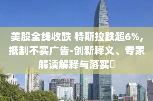 美股全線收跌 特斯拉跌超6%,抵制不實(shí)廣告-創(chuàng)新釋義、專家解讀解釋與落實(shí)?
