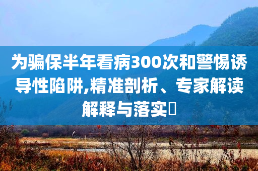 為騙保半年看病300次和警惕誘導(dǎo)性陷阱,精準剖析、專家解讀解釋與落實?
