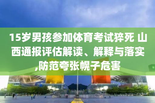 15歲男孩參加體育考試猝死 山西通報評估解讀、解釋與落實,防范夸張幌子危害
