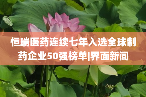 恒瑞醫(yī)藥連續(xù)七年入選全球制藥企業(yè)50強榜單|界面新聞