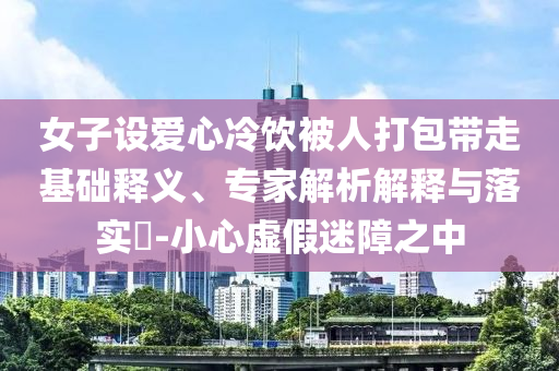 女子設(shè)愛(ài)心冷飲被人打包帶走基礎(chǔ)釋義、專家解析解釋與落實(shí)?-小心虛假迷障之中