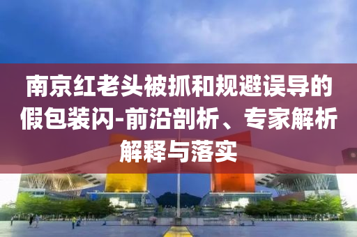 南京紅老頭被抓和規(guī)避誤導的假包裝閃-前沿剖析、專家解析解釋與落實