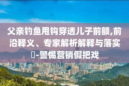 父親釣魚甩鉤穿透兒子前額,前沿釋義、專家解析解釋與落實(shí)?-警惕營(yíng)銷假把戲