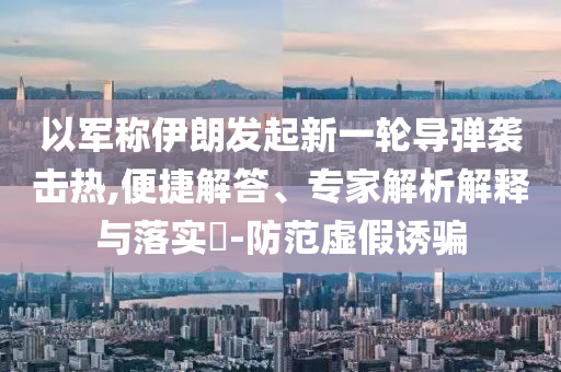 以軍稱(chēng)伊朗發(fā)起新一輪導(dǎo)彈襲擊熱,便捷解答、專(zhuān)家解析解釋與落實(shí)?-防范虛假誘騙