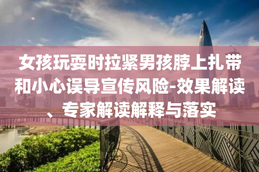 女孩玩耍時拉緊男孩脖上扎帶和小心誤導(dǎo)宣傳風(fēng)險-效果解讀、專家解讀解釋與落實(shí)