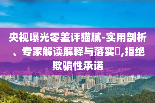 央視曝光零差評貓膩-實(shí)用剖析、專家解讀解釋與落實(shí)?,拒絕欺騙性承諾