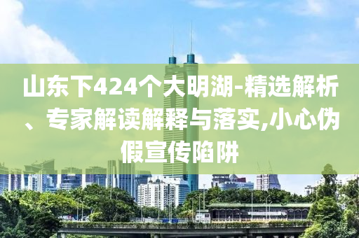 山東下424個(gè)大明湖-精選解析、專家解讀解釋與落實(shí),小心偽假宣傳陷阱