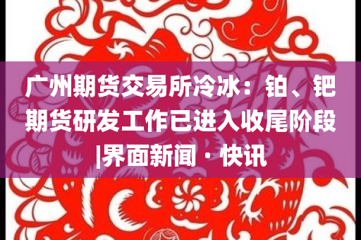 廣州期貨交易所冷冰：鉑、鈀期貨研發(fā)工作已進(jìn)入收尾階段|界面新聞 · 快訊