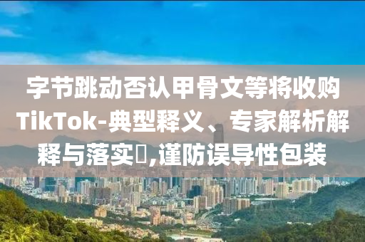 字節(jié)跳動(dòng)否認(rèn)甲骨文等將收購(gòu)TikTok-典型釋義、專家解析解釋與落實(shí)?,謹(jǐn)防誤導(dǎo)性包裝