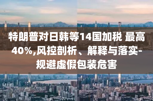 特朗普對日韓等14國加稅 最高40%,風(fēng)控剖析、解釋與落實(shí)-規(guī)避虛假包裝危害