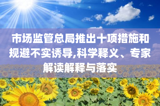 市場監(jiān)管總局推出十項措施和規(guī)避不實(shí)誘導(dǎo),科學(xué)釋義、專家解讀解釋與落實(shí)