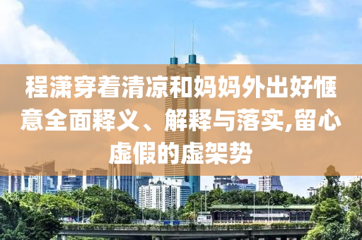 程瀟穿著清涼和媽媽外出好愜意全面釋義、解釋與落實(shí),留心虛假的虛架勢(shì)