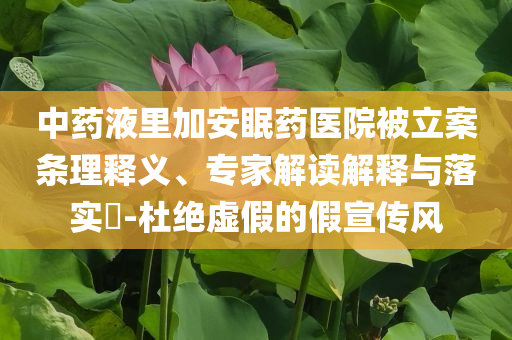 中藥液里加安眠藥醫(yī)院被立案條理釋義、專家解讀解釋與落實(shí)?-杜絕虛假的假宣傳風(fēng)