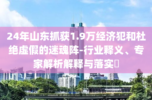 24年山東抓獲1.9萬經(jīng)濟犯和杜絕虛假的迷魂陣-行業(yè)釋義、專家解析解釋與落實?