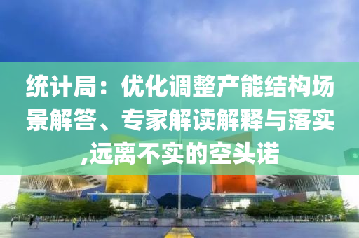 統(tǒng)計局：優(yōu)化調整產(chǎn)能結構場景解答、專家解讀解釋與落實,遠離不實的空頭諾