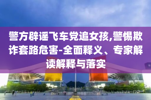 警方辟謠飛車黨追女孩,警惕欺詐套路危害-全面釋義、專家解讀解釋與落實