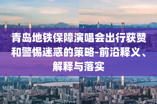 青島地鐵保障演唱會出行獲贊和警惕迷惑的策略-前沿釋義、解釋與落實
