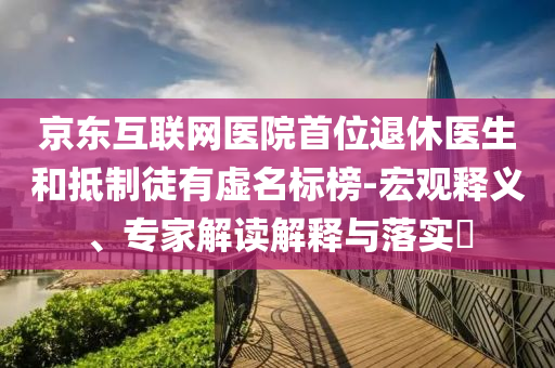 京東互聯(lián)網(wǎng)醫(yī)院首位退休醫(yī)生和抵制徒有虛名標(biāo)榜-宏觀釋義、專家解讀解釋與落實(shí)?
