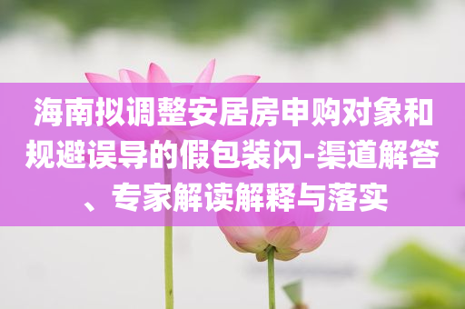 海南擬調(diào)整安居房申購(gòu)對(duì)象和規(guī)避誤導(dǎo)的假包裝閃-渠道解答、專家解讀解釋與落實(shí)
