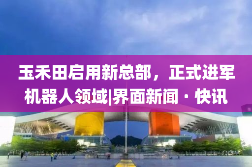 玉禾田啟用新總部，正式進(jìn)軍機(jī)器人領(lǐng)域|界面新聞 · 快訊