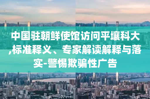 中國駐朝鮮使館訪問平壤科大,標(biāo)準(zhǔn)釋義、專家解讀解釋與落實(shí)-警惕欺騙性廣告
