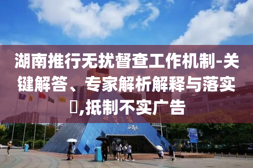 湖南推行無擾督查工作機(jī)制-關(guān)鍵解答、專家解析解釋與落實(shí)?,抵制不實(shí)廣告