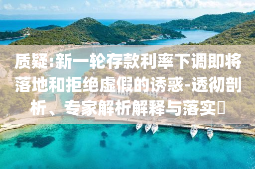質(zhì)疑:新一輪存款利率下調(diào)即將落地和拒絕虛假的誘惑-透徹剖析、專家解析解釋與落實(shí)?