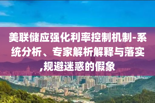 美聯(lián)儲(chǔ)應(yīng)強(qiáng)化利率控制機(jī)制-系統(tǒng)分析、專家解析解釋與落實(shí),規(guī)避迷惑的假象