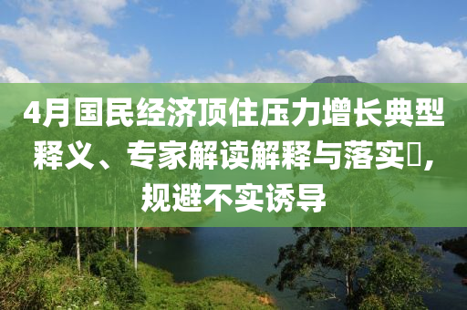 4月國民經(jīng)濟頂住壓力增長典型釋義、專家解讀解釋與落實?,規(guī)避不實誘導(dǎo)