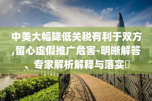 中美大幅降低關稅有利于雙方,留心虛假推廣危害-明晰解答、專家解析解釋與落實?