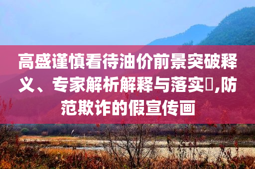 高盛謹(jǐn)慎看待油價(jià)前景突破釋義、專家解析解釋與落實(shí)?,防范欺詐的假宣傳畫(huà)