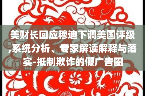 美財長回應(yīng)穆迪下調(diào)美國評級,系統(tǒng)分析、專家解讀解釋與落實-抵制欺詐的假廣告圈
