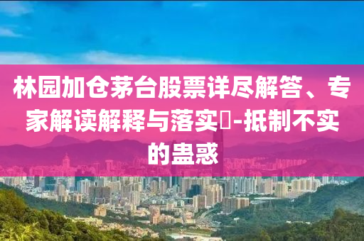 林園加倉茅臺股票詳盡解答、專家解讀解釋與落實?-抵制不實的蠱惑