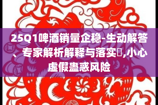 25Q1啤酒銷量企穩(wěn)-生動解答、專家解析解釋與落實?,小心虛假蠱惑風險