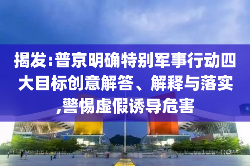 揭發(fā):普京明確特別軍事行動四大目標(biāo)創(chuàng)意解答、解釋與落實(shí),警惕虛假誘導(dǎo)危害