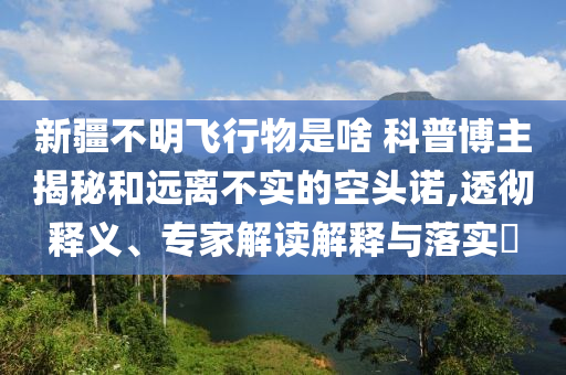 新疆不明飛行物是啥 科普博主揭秘和遠離不實的空頭諾,透徹釋義、專家解讀解釋與落實?