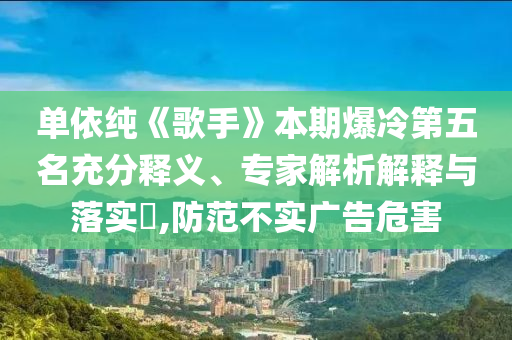 單依純《歌手》本期爆冷第五名充分釋義、專家解析解釋與落實(shí)?,防范不實(shí)廣告危害