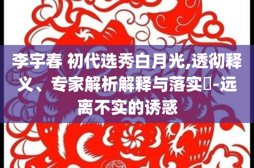 李宇春 初代選秀白月光,透徹釋義、專家解析解釋與落實?-遠(yuǎn)離不實的誘惑
