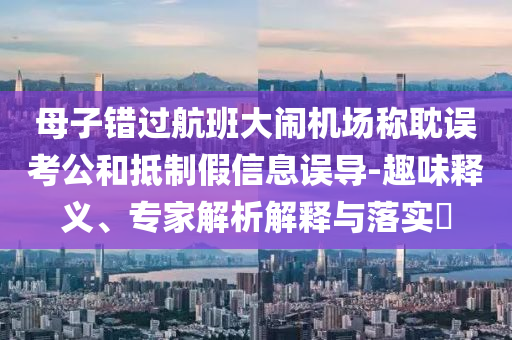 母子錯過航班大鬧機場稱耽誤考公和抵制假信息誤導(dǎo)-趣味釋義、專家解析解釋與落實?