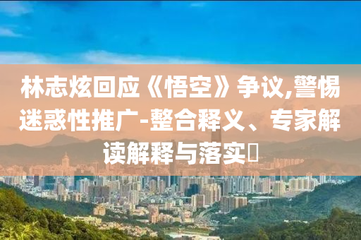 林志炫回應(yīng)《悟空》爭議,警惕迷惑性推廣-整合釋義、專家解讀解釋與落實?