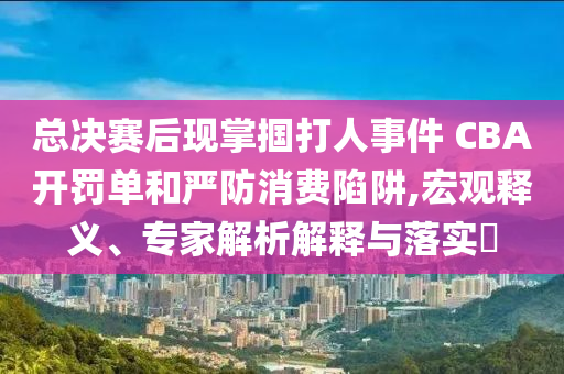 總決賽后現(xiàn)掌摑打人事件 CBA開(kāi)罰單和嚴(yán)防消費(fèi)陷阱,宏觀釋義、專(zhuān)家解析解釋與落實(shí)?