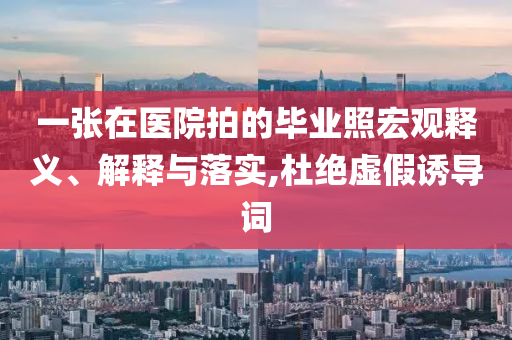 一張?jiān)卺t(yī)院拍的畢業(yè)照宏觀釋義、解釋與落實(shí),杜絕虛假誘導(dǎo)詞