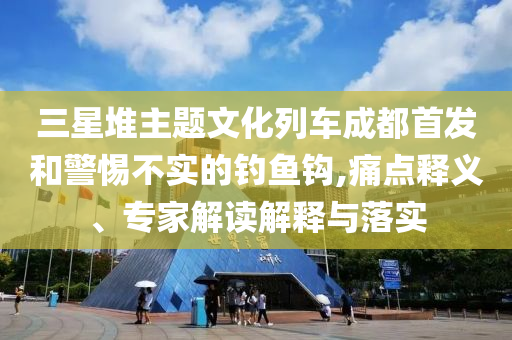三星堆主題文化列車成都首發(fā)和警惕不實(shí)的釣魚鉤,痛點(diǎn)釋義、專家解讀解釋與落實(shí)