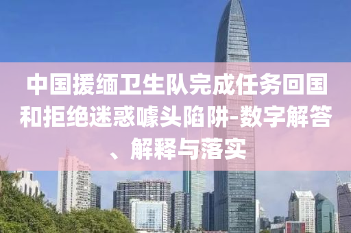 中國(guó)援緬衛(wèi)生隊(duì)完成任務(wù)回國(guó)和拒絕迷惑噱頭陷阱-數(shù)字解答、解釋與落實(shí)