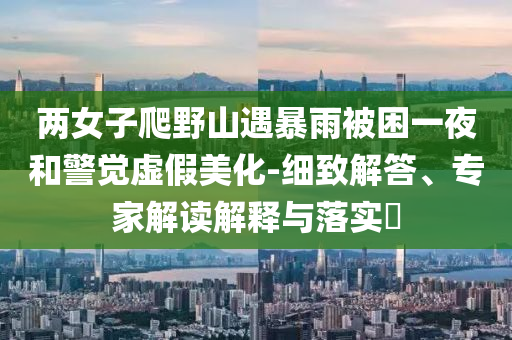 兩女子爬野山遇暴雨被困一夜和警覺(jué)虛假美化-細(xì)致解答、專家解讀解釋與落實(shí)?