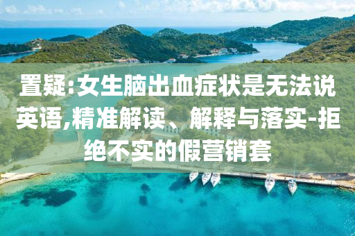 置疑:女生腦出血癥狀是無法說英語,精準解讀、解釋與落實-拒絕不實的假營銷套